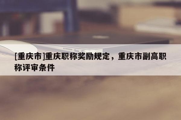 [重慶市]重慶職稱獎(jiǎng)勵(lì)規(guī)定，重慶市副高職稱評(píng)審條件