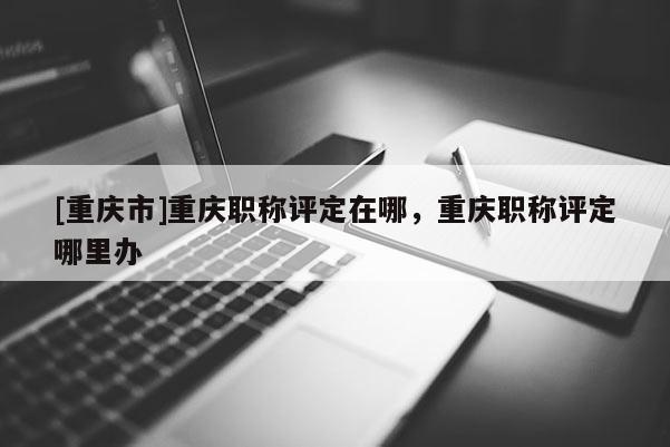 [重慶市]重慶職稱評定在哪，重慶職稱評定哪里辦