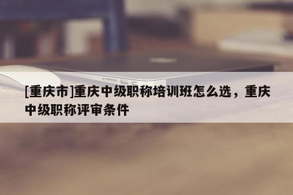 [重慶市]重慶中級職稱培訓(xùn)班怎么選，重慶中級職稱評審條件