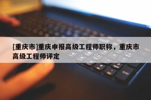 [重慶市]重慶申報(bào)高級(jí)工程師職稱，重慶市高級(jí)工程師評(píng)定