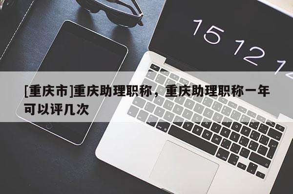 [重慶市]重慶助理職稱，重慶助理職稱一年可以評幾次