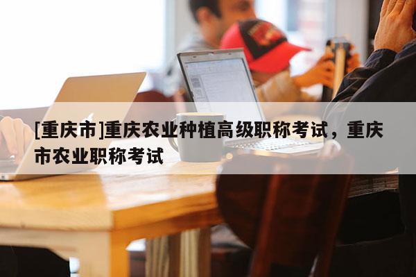 [重慶市]重慶農(nóng)業(yè)種植高級(jí)職稱考試，重慶市農(nóng)業(yè)職稱考試