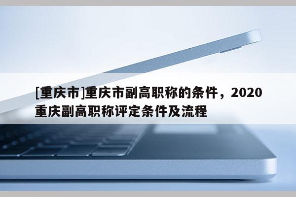 [重慶市]重慶市副高職稱的條件，2020重慶副高職稱評(píng)定條件及流程