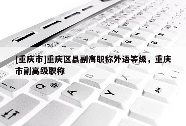 [重慶市]重慶區(qū)縣副高職稱外語(yǔ)等級(jí)，重慶市副高級(jí)職稱