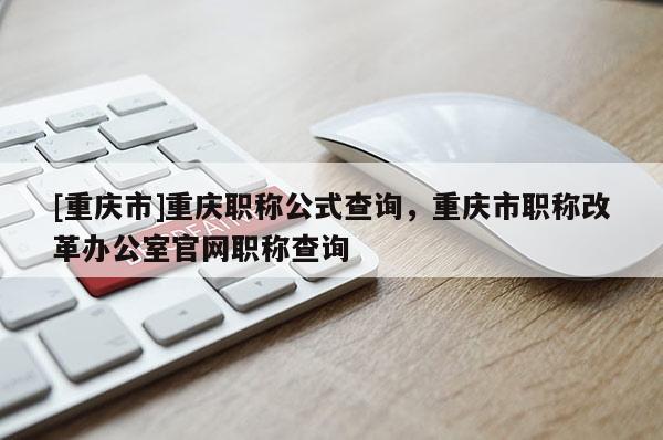 [重慶市]重慶職稱公式查詢，重慶市職稱改革辦公室官網(wǎng)職稱查詢