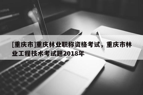 [重慶市]重慶林業(yè)職稱資格考試，重慶市林業(yè)工程技術(shù)考試題2018年