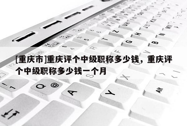 [重慶市]重慶評(píng)個(gè)中級(jí)職稱多少錢，重慶評(píng)個(gè)中級(jí)職稱多少錢一個(gè)月
