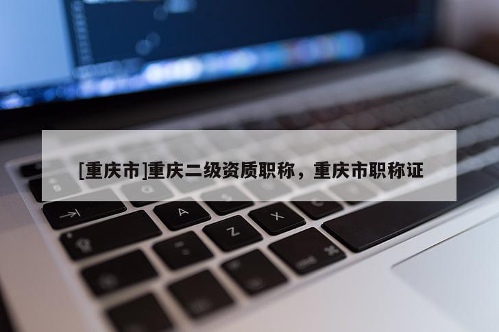 [重慶市]重慶二級(jí)資質(zhì)職稱，重慶市職稱證