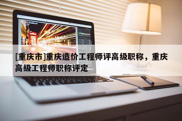 [重慶市]重慶造價工程師評高級職稱，重慶高級工程師職稱評定