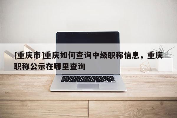 [重慶市]重慶如何查詢中級(jí)職稱信息，重慶職稱公示在哪里查詢