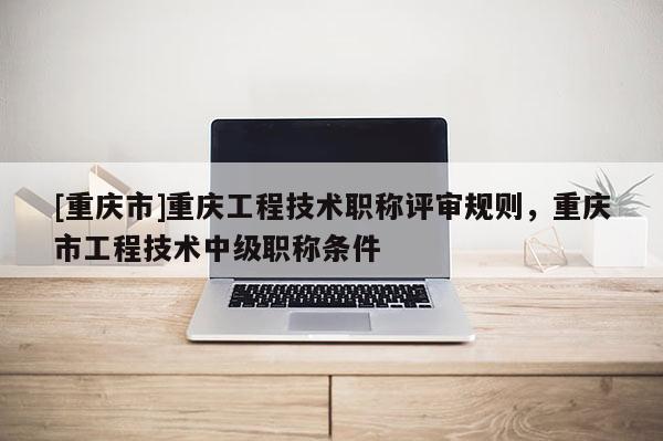 [重慶市]重慶工程技術(shù)職稱評(píng)審規(guī)則，重慶市工程技術(shù)中級(jí)職稱條件