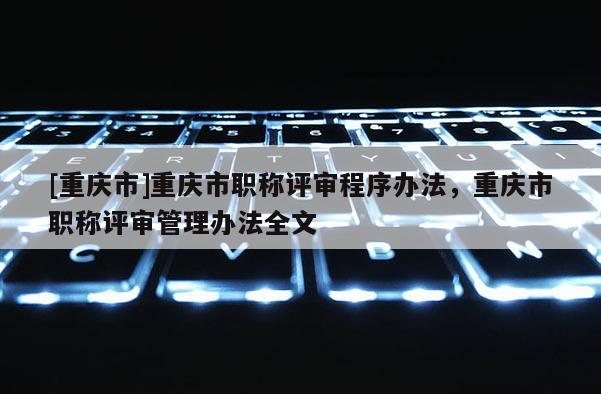 [重慶市]重慶市職稱(chēng)評(píng)審程序辦法，重慶市職稱(chēng)評(píng)審管理辦法全文