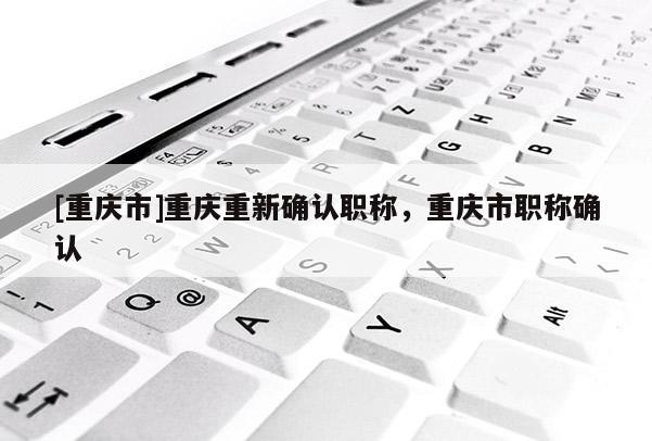 [重慶市]重慶重新確認(rèn)職稱，重慶市職稱確認(rèn)
