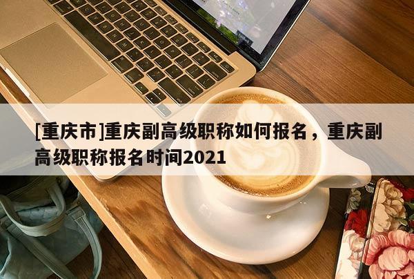 [重慶市]重慶副高級職稱如何報(bào)名，重慶副高級職稱報(bào)名時(shí)間2021