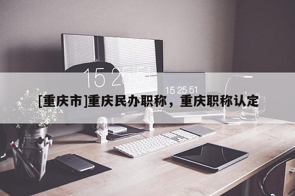 [重慶市]重慶民辦職稱，重慶職稱認(rèn)定