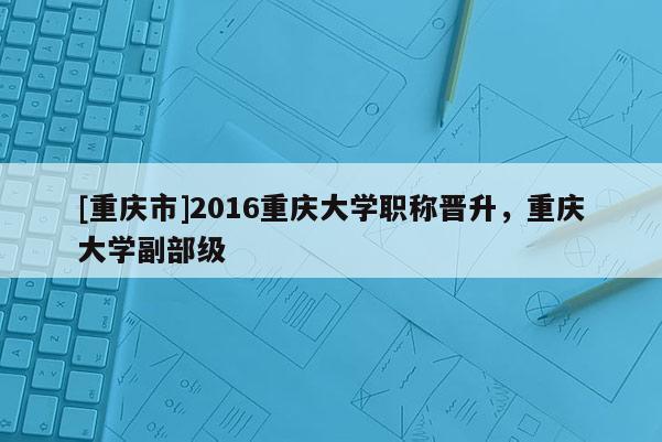 [重慶市]2016重慶大學(xué)職稱晉升，重慶大學(xué)副部級