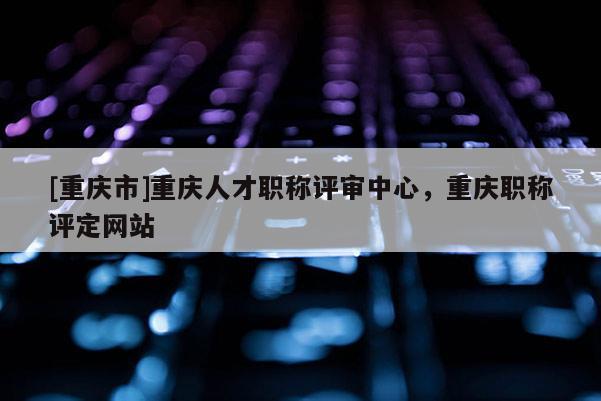 [重慶市]重慶人才職稱評(píng)審中心，重慶職稱評(píng)定網(wǎng)站