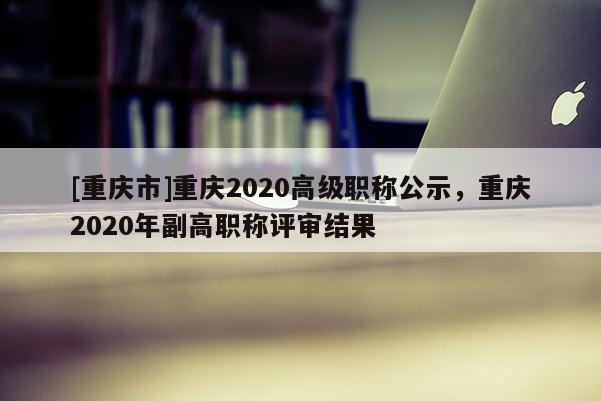 [重慶市]重慶2020高級職稱公示，重慶2020年副高職稱評審結(jié)果