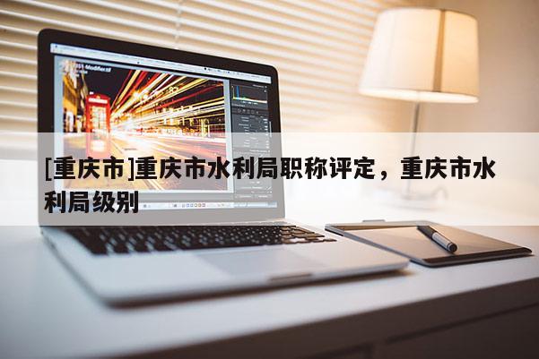 [重慶市]重慶市水利局職稱評定，重慶市水利局級別