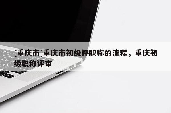 [重慶市]重慶市初級(jí)評(píng)職稱的流程，重慶初級(jí)職稱評(píng)審