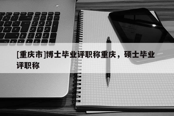 [重慶市]博士畢業(yè)評職稱重慶，碩士畢業(yè) 評職稱