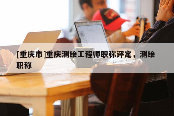 [重慶市]重慶測(cè)繪工程師職稱(chēng)評(píng)定，測(cè)繪 職稱(chēng)