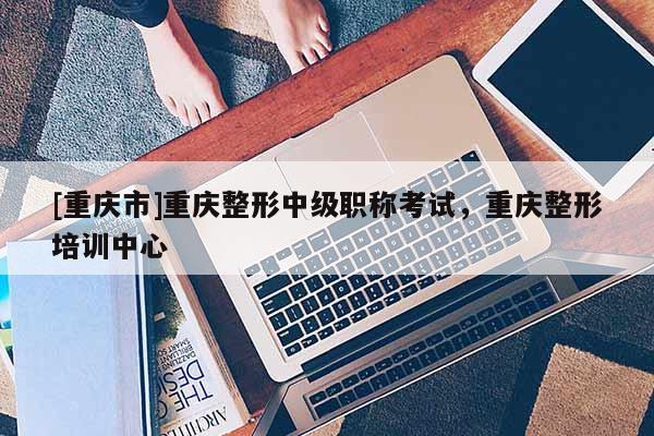 [重慶市]重慶整形中級職稱考試，重慶整形培訓中心