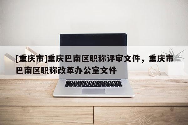 [重慶市]重慶巴南區(qū)職稱評(píng)審文件，重慶市巴南區(qū)職稱改革辦公室文件