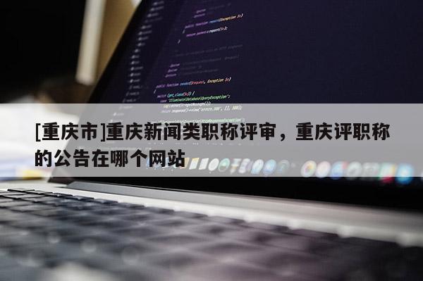 [重慶市]重慶新聞?lì)惵毞Q評(píng)審，重慶評(píng)職稱的公告在哪個(gè)網(wǎng)站