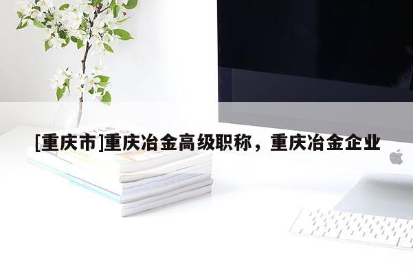 [重慶市]重慶冶金高級職稱，重慶冶金企業(yè)