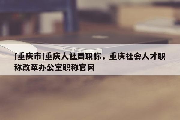 [重慶市]重慶人社局職稱，重慶社會人才職稱改革辦公室職稱官網(wǎng)
