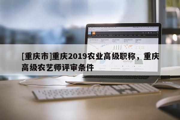 [重慶市]重慶2019農(nóng)業(yè)高級職稱，重慶高級農(nóng)藝師評審條件