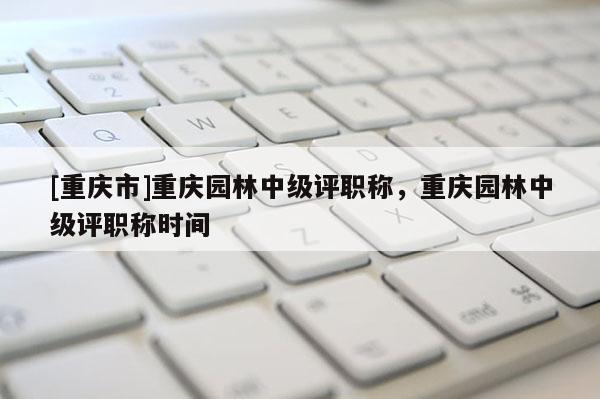 [重慶市]重慶園林中級(jí)評(píng)職稱，重慶園林中級(jí)評(píng)職稱時(shí)間
