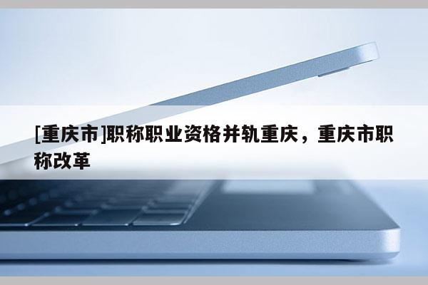 [重慶市]職稱職業(yè)資格并軌重慶，重慶市職稱改革