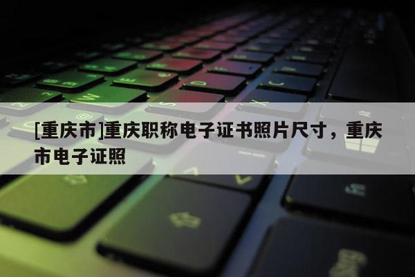 [重慶市]重慶職稱電子證書照片尺寸，重慶市電子證照