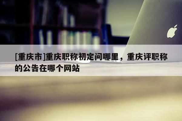 [重慶市]重慶職稱初定問哪里，重慶評(píng)職稱的公告在哪個(gè)網(wǎng)站