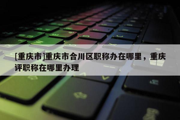 [重慶市]重慶市合川區(qū)職稱辦在哪里，重慶評職稱在哪里辦理