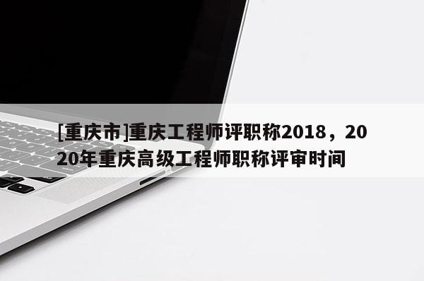 [重慶市]重慶工程師評(píng)職稱2018，2020年重慶高級(jí)工程師職稱評(píng)審時(shí)間