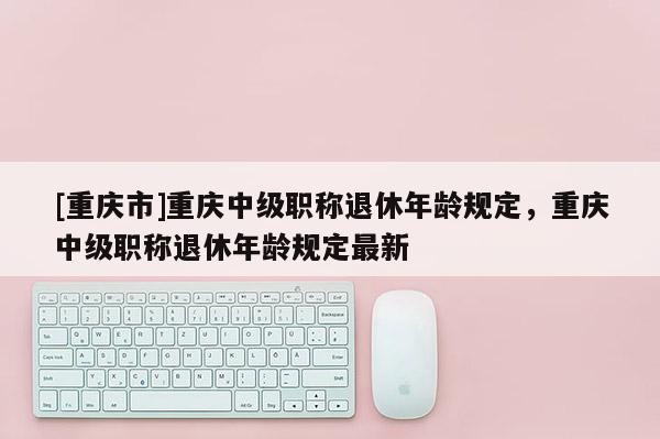 [重慶市]重慶中級職稱退休年齡規(guī)定，重慶中級職稱退休年齡規(guī)定最新