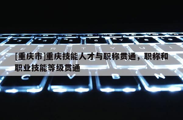 [重慶市]重慶技能人才與職稱(chēng)貫通，職稱(chēng)和職業(yè)技能等級(jí)貫通