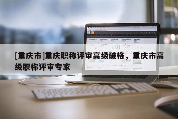 [重慶市]重慶職稱評(píng)審高級(jí)破格，重慶市高級(jí)職稱評(píng)審專家