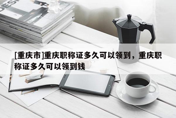 [重慶市]重慶職稱(chēng)證多久可以領(lǐng)到，重慶職稱(chēng)證多久可以領(lǐng)到錢(qián)