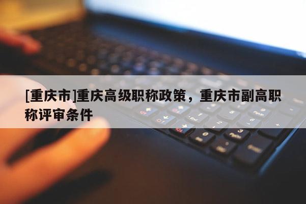 [重慶市]重慶高級(jí)職稱政策，重慶市副高職稱評(píng)審條件