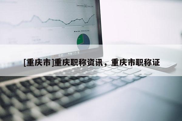 [重慶市]重慶職稱資訊，重慶市職稱證