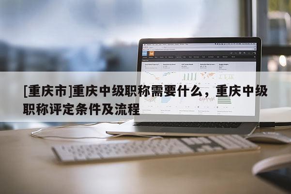 [重慶市]重慶中級(jí)職稱需要什么，重慶中級(jí)職稱評(píng)定條件及流程