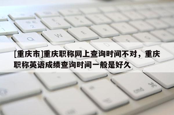 [重慶市]重慶職稱網上查詢時間不對，重慶職稱英語成績查詢時間一般是好久