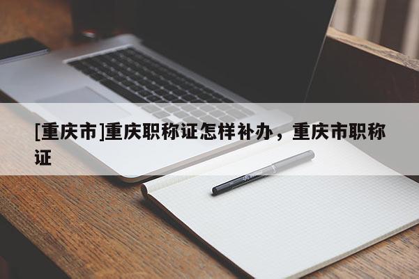 [重慶市]重慶職稱證怎樣補辦，重慶市職稱證