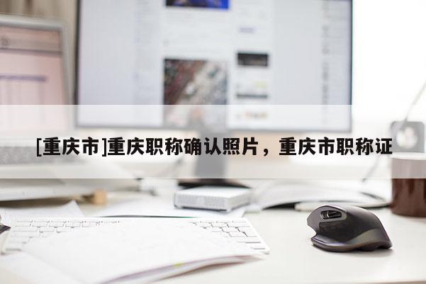 [重慶市]重慶職稱確認(rèn)照片，重慶市職稱證