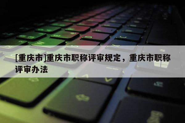 [重慶市]重慶市職稱評(píng)審規(guī)定，重慶市職稱評(píng)審辦法