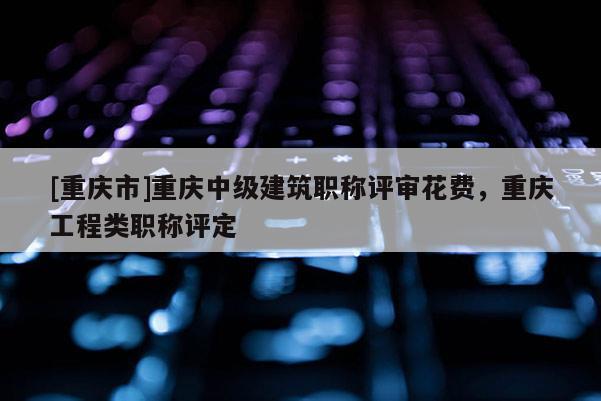 [重慶市]重慶中級(jí)建筑職稱評(píng)審花費(fèi)，重慶工程類職稱評(píng)定